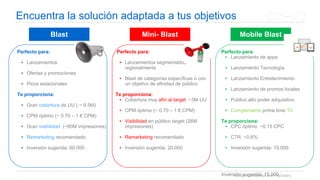 Google Confidential and Proprietary
Encuentra la solución adaptada a tus objetivos
Blast Mini- Blast Mobile Blast
Perfecto para:
▪ Lanzamientos
▪ Ofertas y promociones
▪ Picos estacionales
Te proporciona:
▪ Gran cobertura de UU ( ~ 9.5M)
▪ CPM óptimo (~ 0.70 – 1 € CPM)
▪ Gran visibilidad (~80M impresiones)
▪ Remarketing recomendado
▪ Inversión sugerida: 60.000
Perfecto para:
▪ Lanzamientos segmentados
regionalmente
▪ Blast de categorías específicas o con
un objetivo de afinidad de público
Te proporciona:
▪ Cobertura muy afín al target ~3M UU
▪ CPM óptimo (~ 0.70 – 1 € CPM)
▪ Visibilidad en público target (26M
impresiones)
▪ Remarketing recomendado
▪ Inversión sugerida: 20.000
Perfecto para:
▪ Lanzamiento de apps
▪ Lanzamiento Tecnología
▪ Lanzamiento Entretenimiento
▪ Lanzamiento de promos locales
▪ Publico alto poder adquisitivo
▪ Complemento prime time TV
Te proporciona:
▪ CPC óptimo ~0.15 CPC
▪ CTR ~0,6%
▪ Inversión sugerida: 15.000
Inversión sugerida: 15.000
 