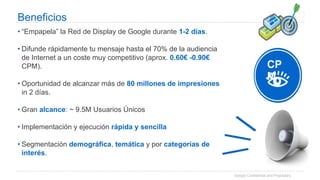Google Confidential and Proprietary
Beneficios
• “Empapela” la Red de Display de Google durante 1-2 días.
• Difunde rápidamente tu mensaje hasta el 70% de la audiencia
de Internet a un coste muy competitivo (aprox. 0.60€ -0.90€
CPM).
• Oportunidad de alcanzar más de 80 millones de impresiones
in 2 días.
• Gran alcance: ~ 9.5M Usuarios Únicos
• Implementación y ejecución rápida y sencilla
• Segmentación demográfica, temática y por categorías de
interés.
CP
M
 