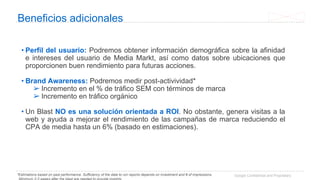 Google Confidential and Proprietary
Beneficios adicionales
• Perfil del usuario: Podremos obtener información demográfica sobre la afinidad
e intereses del usuario de Media Markt, así como datos sobre ubicaciones que
proporcionen buen rendimiento para futuras acciones.
• Brand Awareness: Podremos medir post-activividad*
➢ Incremento en el % de tráfico SEM con términos de marca
➢ Incremento en tráfico orgánico
• Un Blast NO es una solución orientada a ROI. No obstante, genera visitas a la
web y ayuda a mejorar el rendimiento de las campañas de marca reduciendo el
CPA de media hasta un 6% (basado en estimaciones).
*Estimations based on past performance. Sufficiency of the data to run reports depends on investment and # of impressions.
 