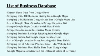 - Extract News Data from Google News
- Scraping USA, UK Business Listing from Google Maps
- Scraping USA Business Google Maps List | Google Maps List
- List of Google Places Search and Scrape Database list
- Scrape Google Maps Database with Data Fields
- Scrape Data from and Interactive Maps Details
- Scraping Business Listings Scraping from Google Maps
- Scraping Embedded Google maps Database List
- List of Google Location Maps Scraping with Data Fields
- Scraping list of Address, Phones, Email ids, Website List
- Scraping Business Data fields Lists from Google Maps
- Google Maps Data Extraction for Different Cities of Germany
 