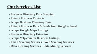 - Business Directory Data Scraping
- Extract Business Contacts
- Scrape Business Directory Data
- Extract Business Data & Leads from Google+ Local
- Scrape Google Maps Listings
- Business Directory Extractor
- Scrape Yelp.com for Business Listings
- Email Scraping Services | Web Scraping Services
- Data Cleaning Services | Data Mining Services
 