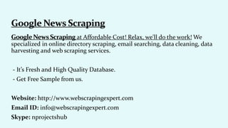 at Affordable Cost! Relax, we'll do the work! We
specialized in online directory scraping, email searching, data cleaning, data
harvesting and web scraping services.
- It’s Fresh and High Quality Database.
- Get Free Sample from us.
Website: http://www.webscrapingexpert.com
Email ID: info@webscrapingexpert.com
Skype: nprojectshub
 
