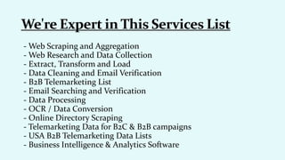 - Web Scraping and Aggregation
- Web Research and Data Collection
- Extract, Transform and Load
- Data Cleaning and Email Verification
- B2B Telemarketing List
- Email Searching and Verification
- Data Processing
- OCR / Data Conversion
- Online Directory Scraping
- Telemarketing Data for B2C & B2B campaigns
- USA B2B Telemarketing Data Lists
- Business Intelligence & Analytics Software
 