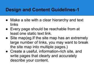 Design and Content Guidelines-1

● Make a site with a clear hierarchy and text
  links
● Every page should be reachable from at
  least one static text link.
● Site map(eg.If the site map has an extremely
  large number of links, you may want to break
  the site map into multiple pages.)
● Create a useful, information-rich site, and
  write pages that clearly and accurately
  describe your content.
 