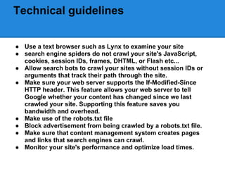 Technical guidelines


● Use a text browser such as Lynx to examine your site
● search engine spiders do not crawl your site's JavaScript,
  cookies, session IDs, frames, DHTML, or Flash etc...
● Allow search bots to crawl your sites without session IDs or
  arguments that track their path through the site.
● Make sure your web server supports the If-Modified-Since
  HTTP header. This feature allows your web server to tell
  Google whether your content has changed since we last
  crawled your site. Supporting this feature saves you
  bandwidth and overhead.
● Make use of the robots.txt file
● Block advertisement from being crawled by a robots.txt file.
● Make sure that content management system creates pages
  and links that search engines can crawl.
● Monitor your site's performance and optimize load times.
 
