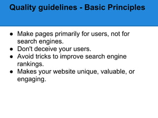 Quality guidelines - Basic Principles


● Make pages primarily for users, not for
  search engines.
● Don't deceive your users.
● Avoid tricks to improve search engine
  rankings.
● Makes your website unique, valuable, or
  engaging.
 