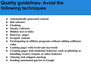 Quality guidelines- Avoid the
following techniques

  ●   Automatically generated content
  ●   link schemes
  ●   Cloaking
  ●   Sneaky redirects
  ●   Hidden text or links
  ●   Doorway pages
  ●   Scraped content
  ●   Participating in affiliate programs without adding sufficient
      value
  ●   Loading pages with irrelevant keywords
  ●   Creating pages with malicious behavior, such as phishing or
      installing viruses, trojans, or other badware
  ●   Abusing rich snippets markup
  ●   Sending automated queries to Google
 
