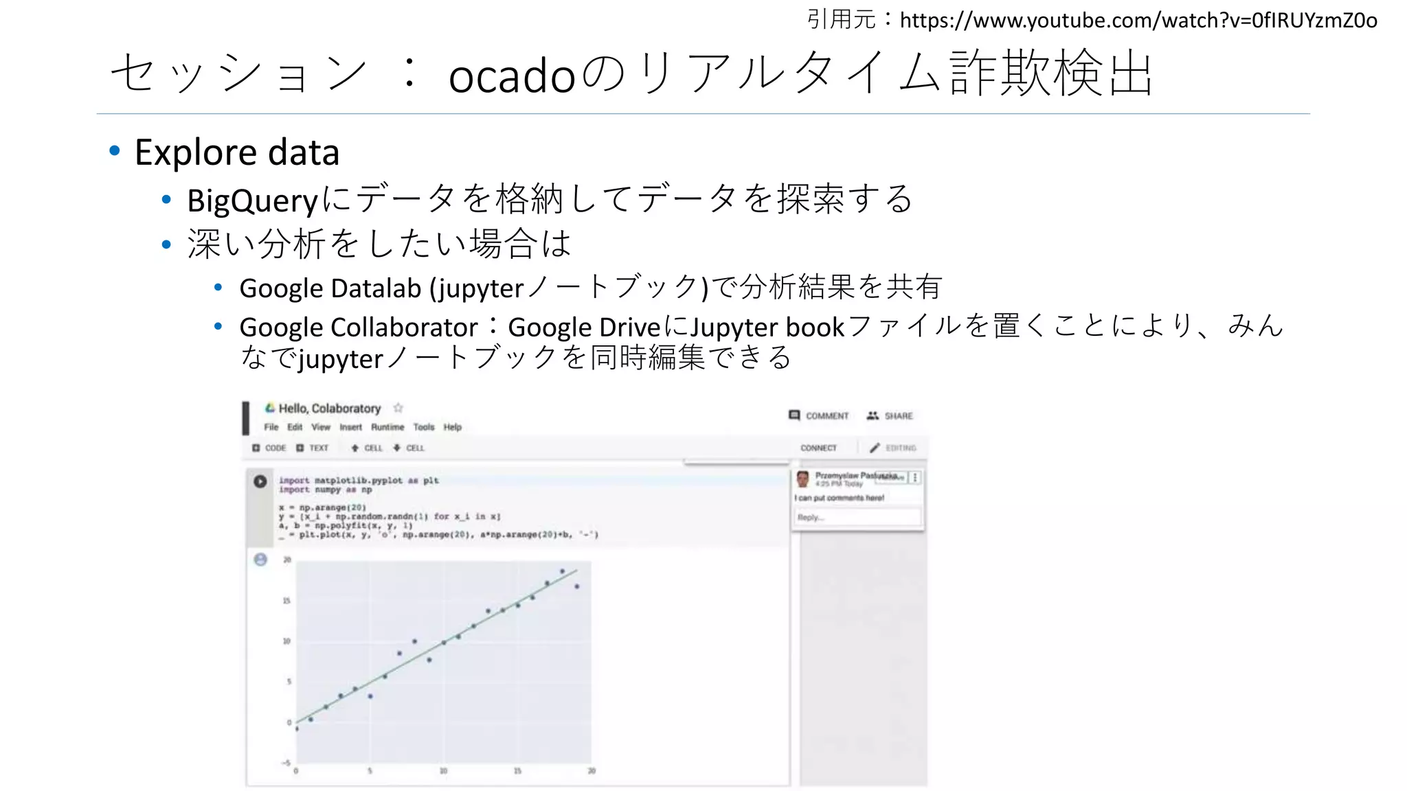 セッション ： ocadoのリアルタイム詐欺検出
• Explore data
• BigQueryにデータを格納してデータを探索する
• 深い分析をしたい場合は
• Google Datalab (jupyterノートブック)で分析結果を共有
• Google Collaborator：Google DriveにJupyter bookファイルを置くことにより、みん
なでjupyterノートブックを同時編集できる
引用元：https://www.youtube.com/watch?v=0fIRUYzmZ0o
 