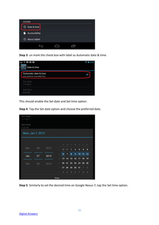 16
Digital Answers
Step 3: un mark the check box with label as Automatic date & time.
This should enable the Set date and Set time option.
Step 4: Tap the Set date option and choose the preferred date.
Step 5: Similarly to set the desired time on Google Nexus 7, tap the Set time option.
 