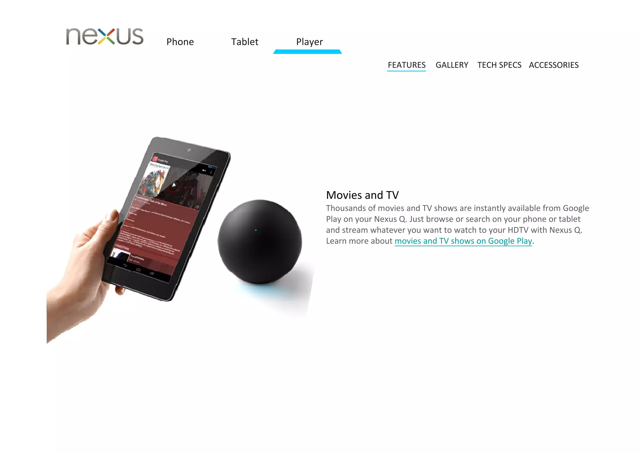 Phone   Tablet   Player

                                          FEATURES    GALLERY TECH SPECS ACCESSORIES




                          Movies and TV
                          Thousands of movies and TV shows are instantly available from Google 
                          Play on your Nexus Q. Just browse or search on your phone or tablet 
                          and stream whatever you want to watch to your HDTV with Nexus Q.
                          Learn more about movies and TV shows on Google Play.
 