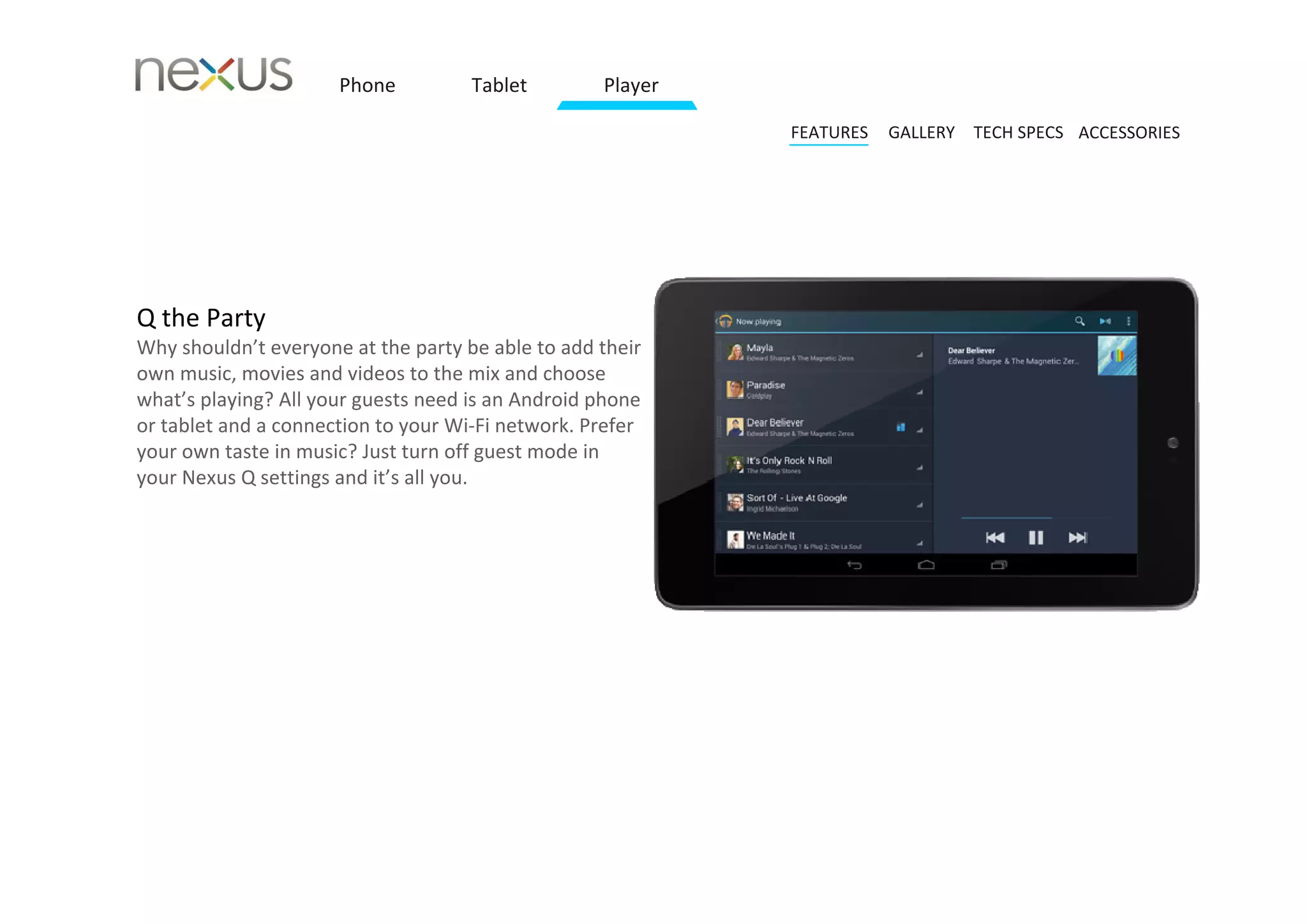 Phone          Tablet         Player

                                                             FEATURES   GALLERY TECH SPECS ACCESSORIES




Q the Party 
Why shouldn’t everyone at the party be able to add their 
own music, movies and videos to the mix and choose 
what’s playing? All your guests need is an Android phone 
or tablet and a connection to your Wi‐Fi network. Prefer 
your own taste in music? Just turn off guest mode in 
your Nexus Q settings and it’s all you.
 