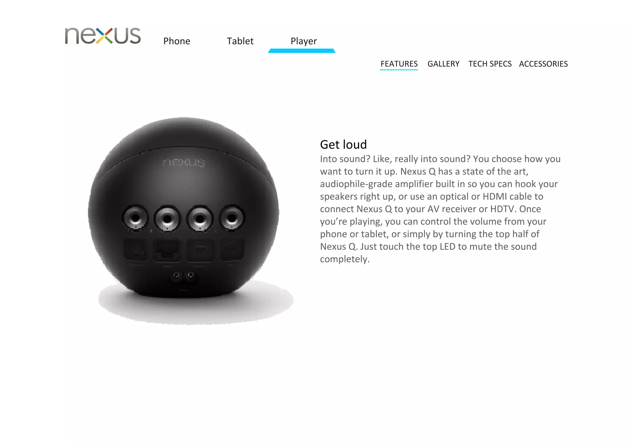 Phone   Tablet   Player

                                        FEATURES   GALLERY TECH SPECS ACCESSORIES




                          Get loud 
                          Into sound? Like, really into sound? You choose how you 
                          want to turn it up. Nexus Q has a state of the art, 
                          audiophile‐grade amplifier built in so you can hook your 
                          speakers right up, or use an optical or HDMI cable to 
                          connect Nexus Q to your AV receiver or HDTV. Once 
                          you’re playing, you can control the volume from your 
                          phone or tablet, or simply by turning the top half of 
                          Nexus Q. Just touch the top LED to mute the sound 
                          completely.
 