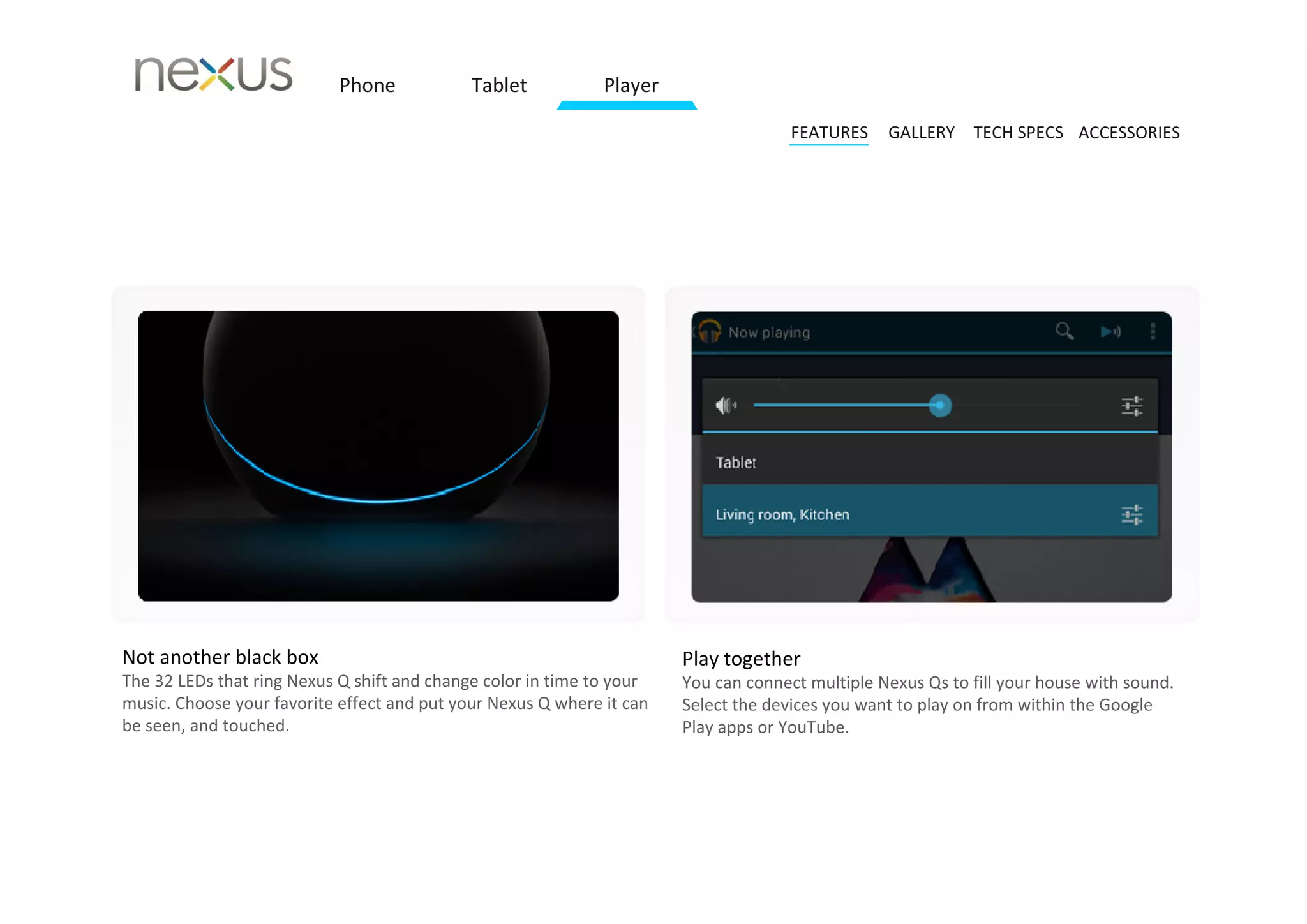 Phone            Tablet           Player

                                                                                      FEATURES    GALLERY TECH SPECS ACCESSORIES




Not another black box                                                   Play together 
The 32 LEDs that ring Nexus Q shift and change color in time to your    You can connect multiple Nexus Qs to fill your house with sound.
music. Choose your favorite effect and put your Nexus Q where it can    Select the devices you want to play on from within the Google 
be seen, and touched.                                                   Play apps or YouTube.
 
