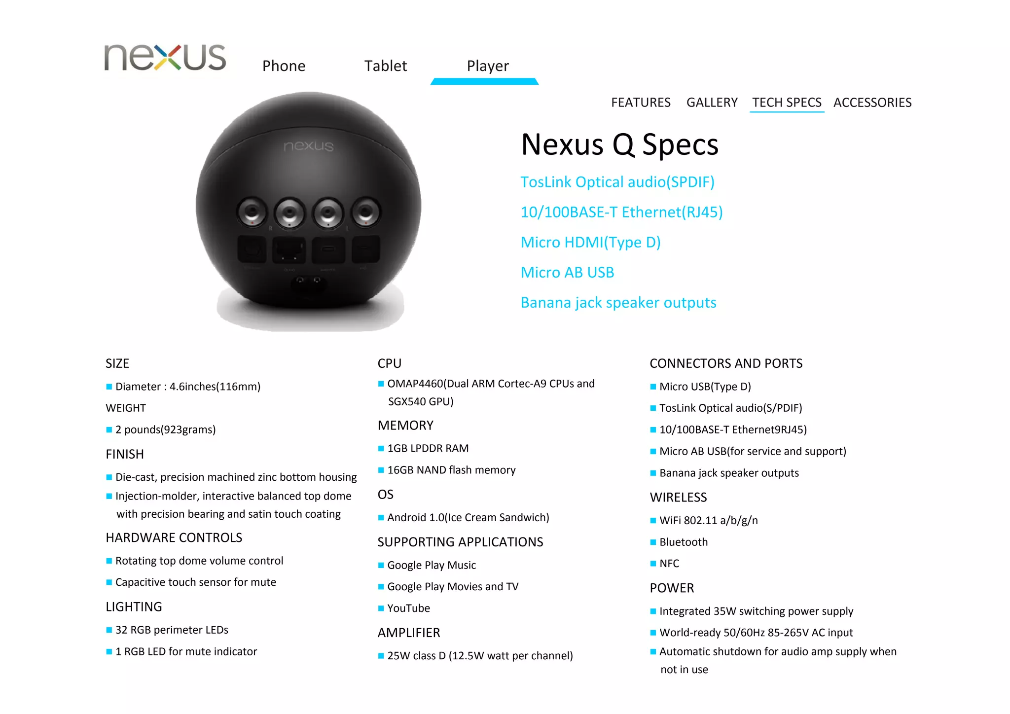Phone               Tablet            Player

                                                                                                 FEATURES     GALLERY TECH SPECS ACCESSORIES


                                                                                    Nexus Q Specs
                                                                                    TosLink Optical audio(SPDIF)
                                                                                    10/100BASE‐T Ethernet(RJ45)
                                                                                    Micro HDMI(Type D)
                                                                                    Micro AB USB
                                                                                    Banana jack speaker outputs


SIZE                                                  CPU                                             CONNECTORS AND PORTS
 Diameter : 4.6inches(116mm)                          OMAP4460(Dual ARM Cortex‐A9 CPUs and           Micro USB(Type D)
                                                        SGX540 GPU)
WEIGHT                                                                                                 TosLink Optical audio(S/PDIF)

 2 pounds(923grams)                                  MEMORY                                           10/100BASE‐T Ethernet9RJ45)
                                                       1GB LPDDR RAM                                  Micro AB USB(for service and support)
FINISH
                                                       16GB NAND flash memory                         Banana jack speaker outputs
 Die‐cast, precision machined zinc bottom housing
 Injection‐molder, interactive balanced top dome     OS                                              WIRELESS
  with precision bearing and satin touch coating       Android 4.0(Ice Cream Sandwich)                WiFi 802.11 a/b/g/n
HARDWARE CONTROLS                                     SUPPORTING APPLICATIONS                          Bluetooth
 Rotating top dome volume control                     Google Play Music                              NFC
 Capacitive touch sensor for mute                     Google Play Movies and TV                     POWER
LIGHTING                                               YouTube                                        Integrated 35W switching power supply
 32 RGB perimeter LEDs                               AMPLIFIER                                        World‐ready 50/60Hz 85‐265V AC input
 1 RGB LED for mute indicator                         25W class D (12.5W watt per channel)           Automatic shutdown for audio amp supply when
                                                                                                        not in use
 