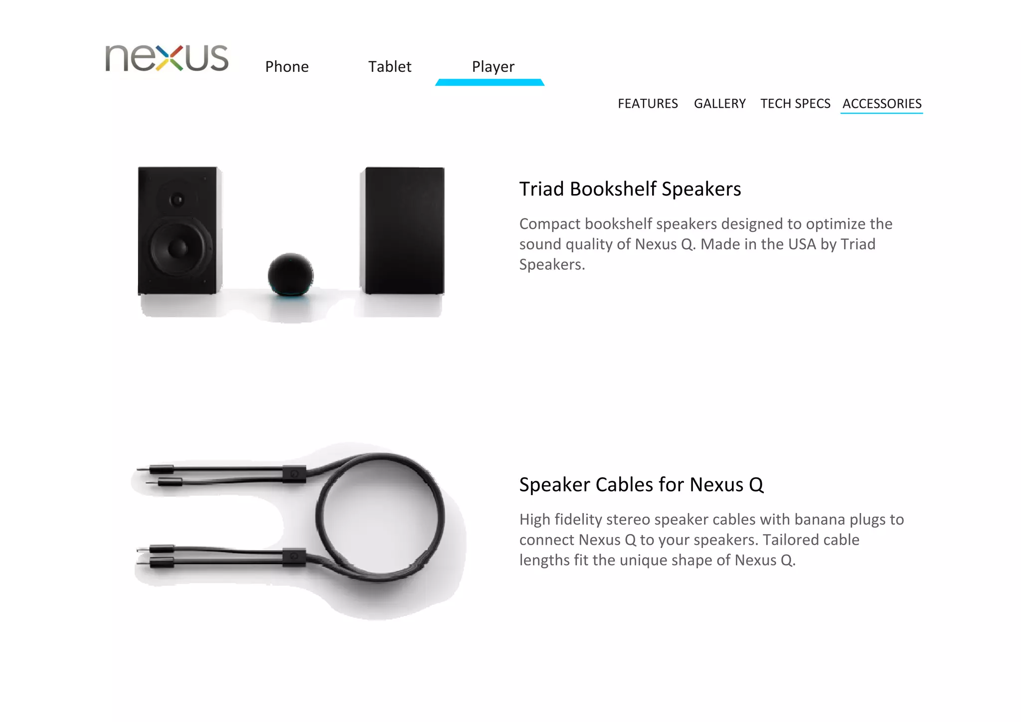 Phone   Tablet   Player

                                        FEATURES   GALLERY TECH SPECS ACCESSORIES




                          Triad Bookshelf Speakers 
                          Compact bookshelf speakers designed to optimize the 
                          sound quality of Nexus Q. Made in the USA by Triad 
                          Speakers. 




                          Speaker Cables for Nexus Q 
                          High fidelity stereo speaker cables with banana plugs to 
                          connect Nexus Q to your speakers. Tailored cable 
                          lengths fit the unique shape of Nexus Q.
 