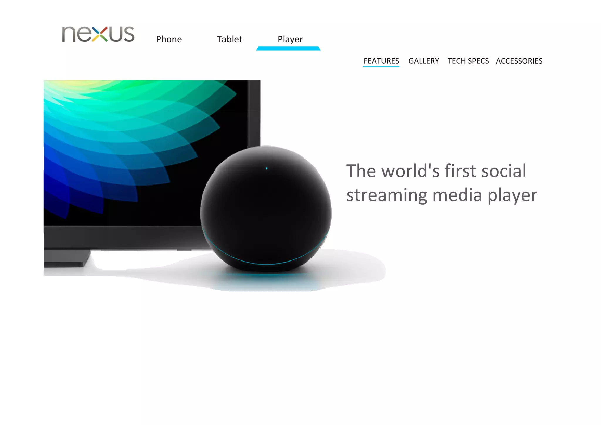 Phone   Tablet   Player

                            FEATURES   GALLERY TECH SPECS ACCESSORIES




                          The world's first social 
                          streaming media player
 