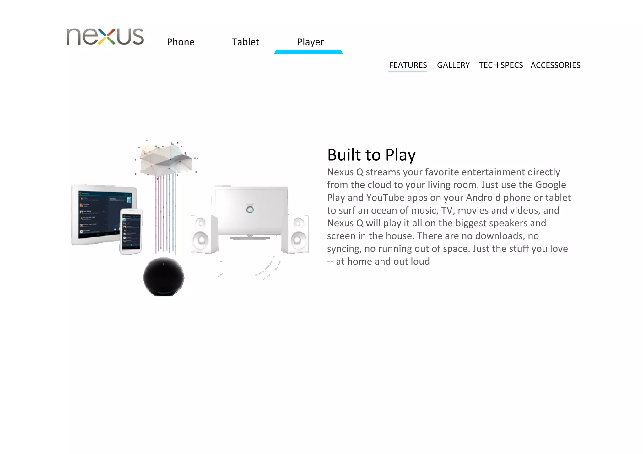 Phone   Tablet   Player

                                        FEATURES   GALLERY TECH SPECS ACCESSORIES




                          Built to Play 
                          Nexus Q streams your favorite entertainment directly 
                          from the cloud to your living room. Just use the Google 
                          Play and YouTube apps on your Android phone or tablet 
                          to surf an ocean of music, TV, movies and videos, and 
                          Nexus Q will play it all on the biggest speakers and 
                          screen in the house. There are no downloads, no 
                          syncing, no running out of space. Just the stuff you love 
                          ‐‐ at home and out loud
 