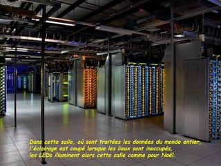 Dans cette salle, où sont traitées les données du monde entier,
l'éclairage est coupé lorsque les lieux sont inoccupés,
les LEDs illuminent alors cette salle comme pour Noël.
 
