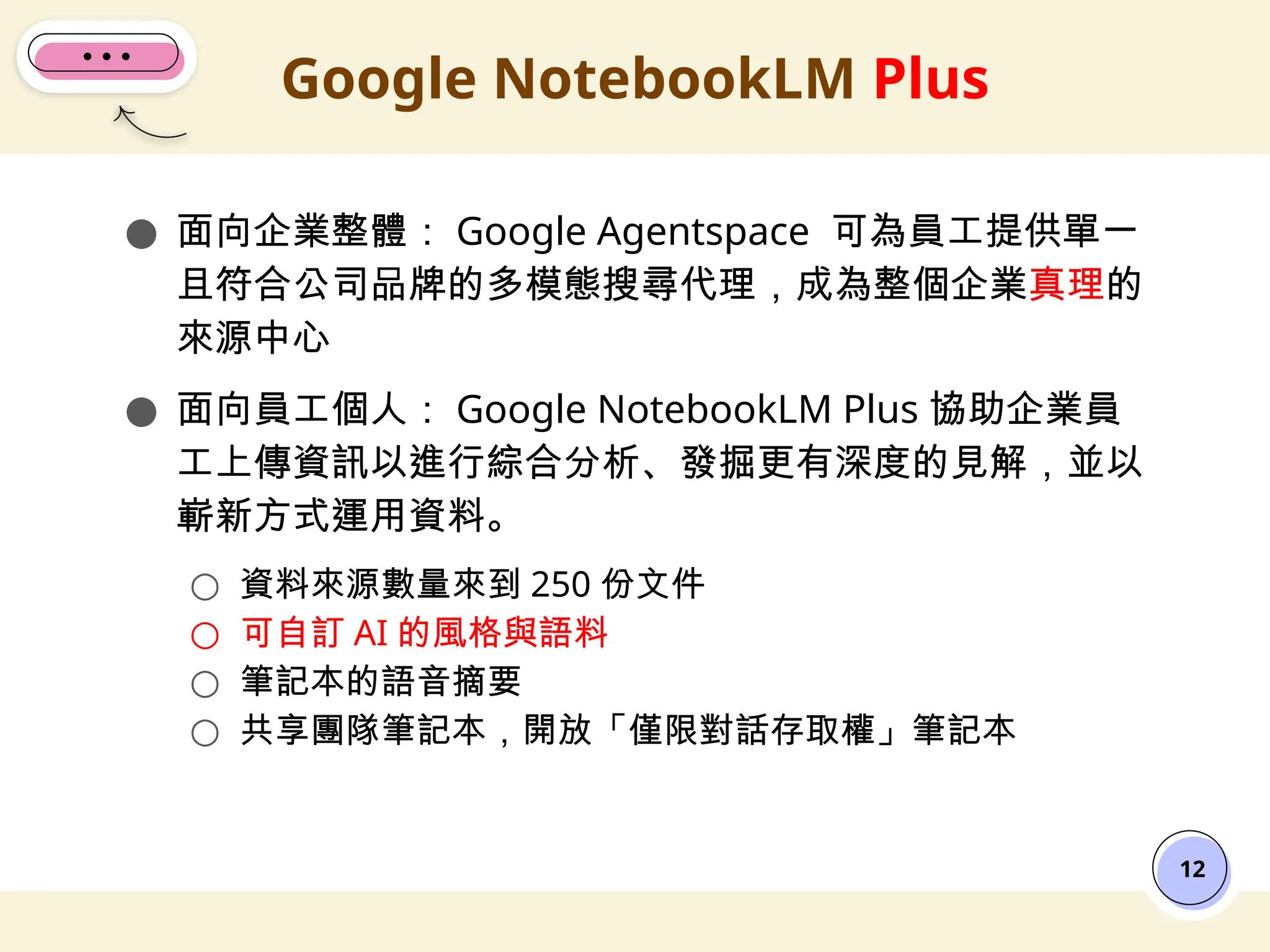 ● 面向企業整體： Google Agentspace 可為員工提供單一
且符合公司品牌的多模態搜尋代理，成為整個企業真理的
來源中心
● 面向員工個人： Google NotebookLM Plus 協助企業員
工上傳資訊以進行綜合分析、發掘更有深度的見解，並以
嶄新方式運用資料。
○ 資料來源數量來到 250 份文件
○ 可自訂 AI 的風格與語料
○ 筆記本的語音摘要
○ 共享團隊筆記本，開放「僅限對話存取權」筆記本
Google NotebookLM Plus
12
 