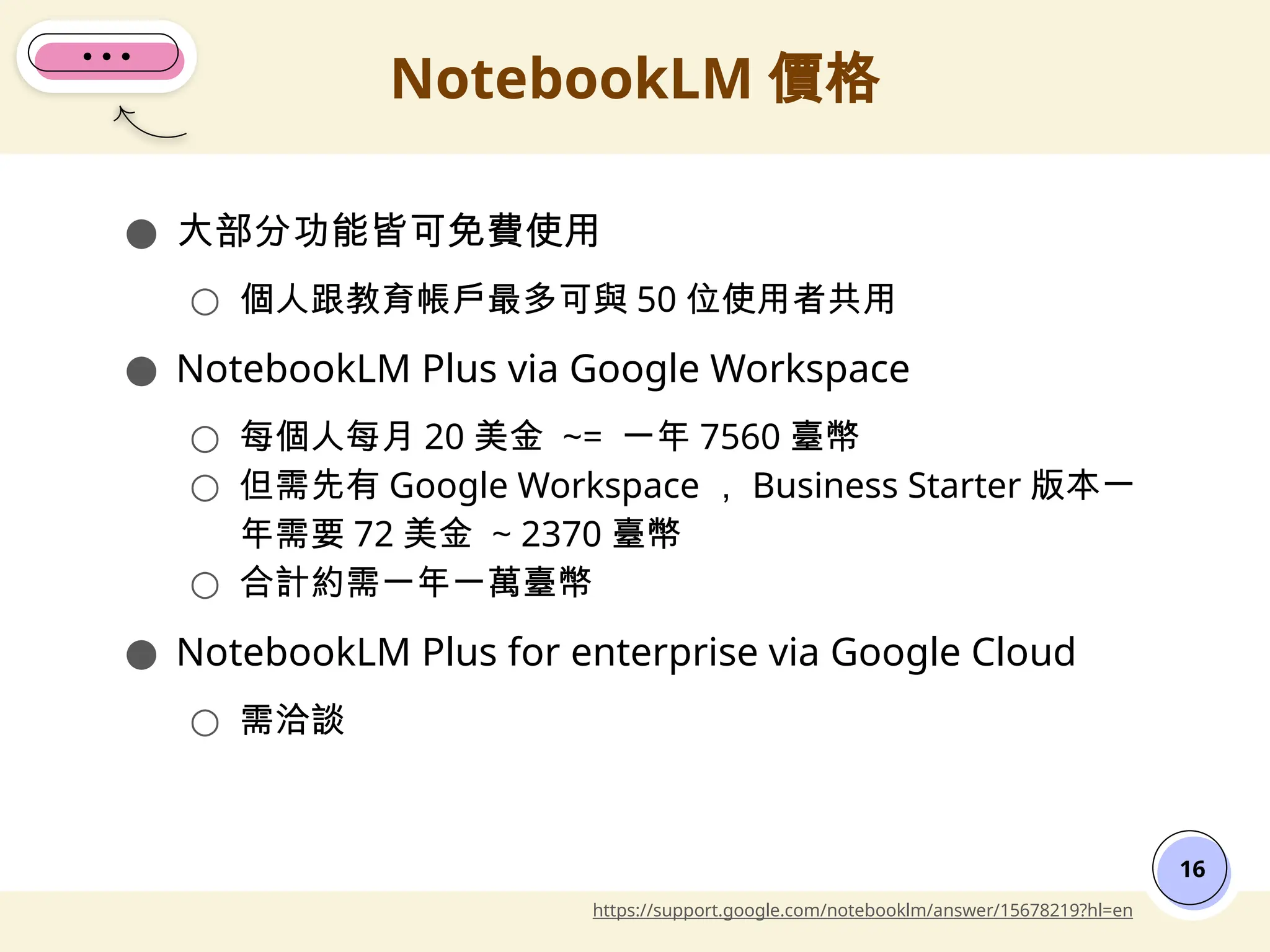 ● 大部分功能皆可免費使用
○ 個人跟教育帳戶最多可與 50 位使用者共用
● NotebookLM Plus via Google Workspace
○ 每個人每月 20 美金 ~= 一年 7560 臺幣
○ 但需先有 Google Workspace ， Business Starter 版本一
年需要 72 美金 ~ 2370 臺幣
○ 合計約需一年一萬臺幣
● NotebookLM Plus for enterprise via Google Cloud
○ 需洽談
NotebookLM 價格
16
https://support.google.com/notebooklm/answer/15678219?hl=en
 