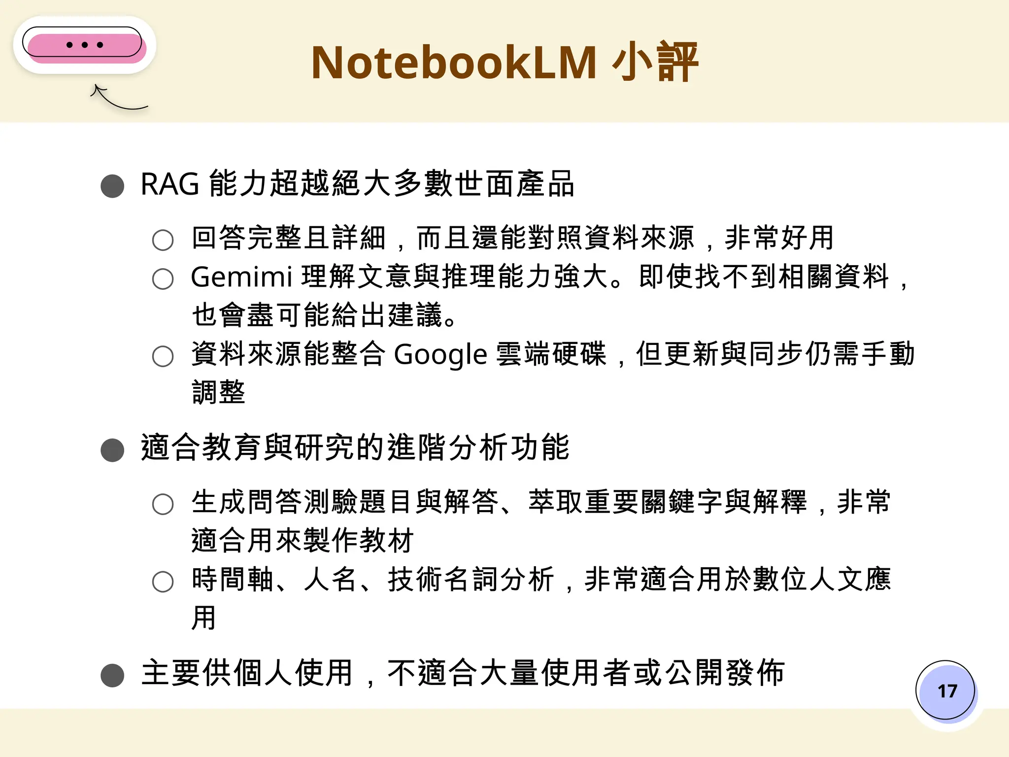 ● RAG 能力超越絕大多數世面產品
○ 回答完整且詳細，而且還能對照資料來源，非常好用
○ Gemimi 理解文意與推理能力強大。即使找不到相關資料，
也會盡可能給出建議。
○ 資料來源能整合 Google 雲端硬碟，但更新與同步仍需手動
調整
● 適合教育與研究的進階分析功能
○ 生成問答測驗題目與解答、萃取重要關鍵字與解釋，非常
適合用來製作教材
○ 時間軸、人名、技術名詞分析，非常適合用於數位人文應
用
● 主要供個人使用，不適合大量使用者或公開發佈
NotebookLM 小評
17
 