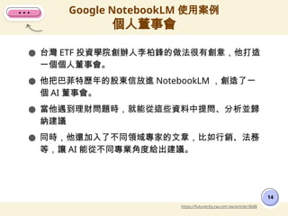 ● 台灣 ETF 投資學院創辦人李柏鋒的做法很有創意，他打造
一個個人董事會。
● 他把巴菲特歷年的股東信放進 NotebookLM ，創造了一
個 AI 董事會。
● 當他遇到理財問題時，就能從這些資料中提問、分析並歸
納建議
● 同時，他還加入了不同領域專家的文章，比如行銷、法務
等，讓 AI 能從不同專業角度給出建議。
Google NotebookLM 使用案例
個人董事會
14
https://futurecity.cw.com.tw/article/3608
 