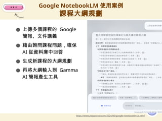● 上傳多個課程的 Google
簡報、文件講義
● 藉由詢問課程問題，確保
AI 從資料庫中回答
● 生成新課程的大綱規劃
● 再將大綱輸入到 Gamma
AI 簡報產生工具
Google NotebookLM 使用案例
課程大綱規劃
15
https://www.playpcesor.com/2024/06/google-notebooklm-ai.html
 
