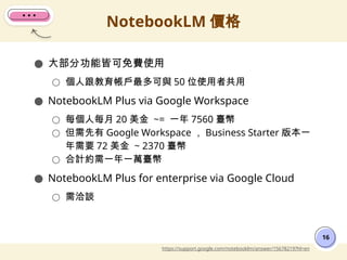 ● 大部分功能皆可免費使用
○ 個人跟教育帳戶最多可與 50 位使用者共用
● NotebookLM Plus via Google Workspace
○ 每個人每月 20 美金 ~= 一年 7560 臺幣
○ 但需先有 Google Workspace ， Business Starter 版本一
年需要 72 美金 ~ 2370 臺幣
○ 合計約需一年一萬臺幣
● NotebookLM Plus for enterprise via Google Cloud
○ 需洽談
NotebookLM 價格
16
https://support.google.com/notebooklm/answer/15678219?hl=en
 