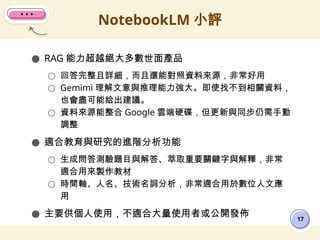 ● RAG 能力超越絕大多數世面產品
○ 回答完整且詳細，而且還能對照資料來源，非常好用
○ Gemimi 理解文意與推理能力強大。即使找不到相關資料，
也會盡可能給出建議。
○ 資料來源能整合 Google 雲端硬碟，但更新與同步仍需手動
調整
● 適合教育與研究的進階分析功能
○ 生成問答測驗題目與解答、萃取重要關鍵字與解釋，非常
適合用來製作教材
○ 時間軸、人名、技術名詞分析，非常適合用於數位人文應
用
● 主要供個人使用，不適合大量使用者或公開發佈
NotebookLM 小評
17
 