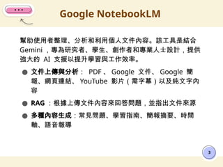 幫助使用者整理、分析和利用個人文件內容。該工具是結合
Gemini ，專為研究者、學生、創作者和專業人士設計，提供
強大的 AI 支援以提升學習與工作效率。
● 文件上傳與分析： PDF 、 Google 文件、 Google 簡
報、網頁連結、 YouTube 影片（需字幕）以及純文字內
容
● RAG ：根據上傳文件內容來回答問題，並指出文件來源
● 多種內容生成：常見問題、學習指南、簡報摘要、時間
軸、語音報導
Google NotebookLM
3
 