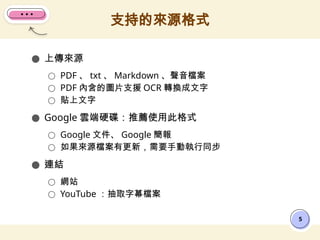 ● 上傳來源
○ PDF 、 txt 、 Markdown 、聲音檔案
○ PDF 內含的圖片支援 OCR 轉換成文字
○ 貼上文字
● Google 雲端硬碟：推薦使用此格式
○ Google 文件、 Google 簡報
○ 如果來源檔案有更新，需要手動執行同步
● 連結
○ 網站
○ YouTube ：抽取字幕檔案
支持的來源格式
5
 
