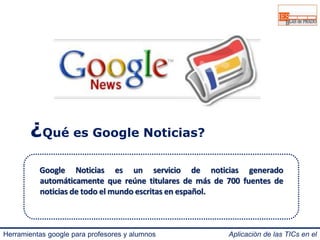 ¿Qué es Google Noticias? 
Google Noticias es un servicio de noticias generado 
automáticamente que reúne titulares de más de 700 fuentes de 
noticias de todo elmundo escritas en español. 
Herramientas google para profesores y alumnos Aplicación de las TICs en el 
IES Blas de Prado 3.0. 
 