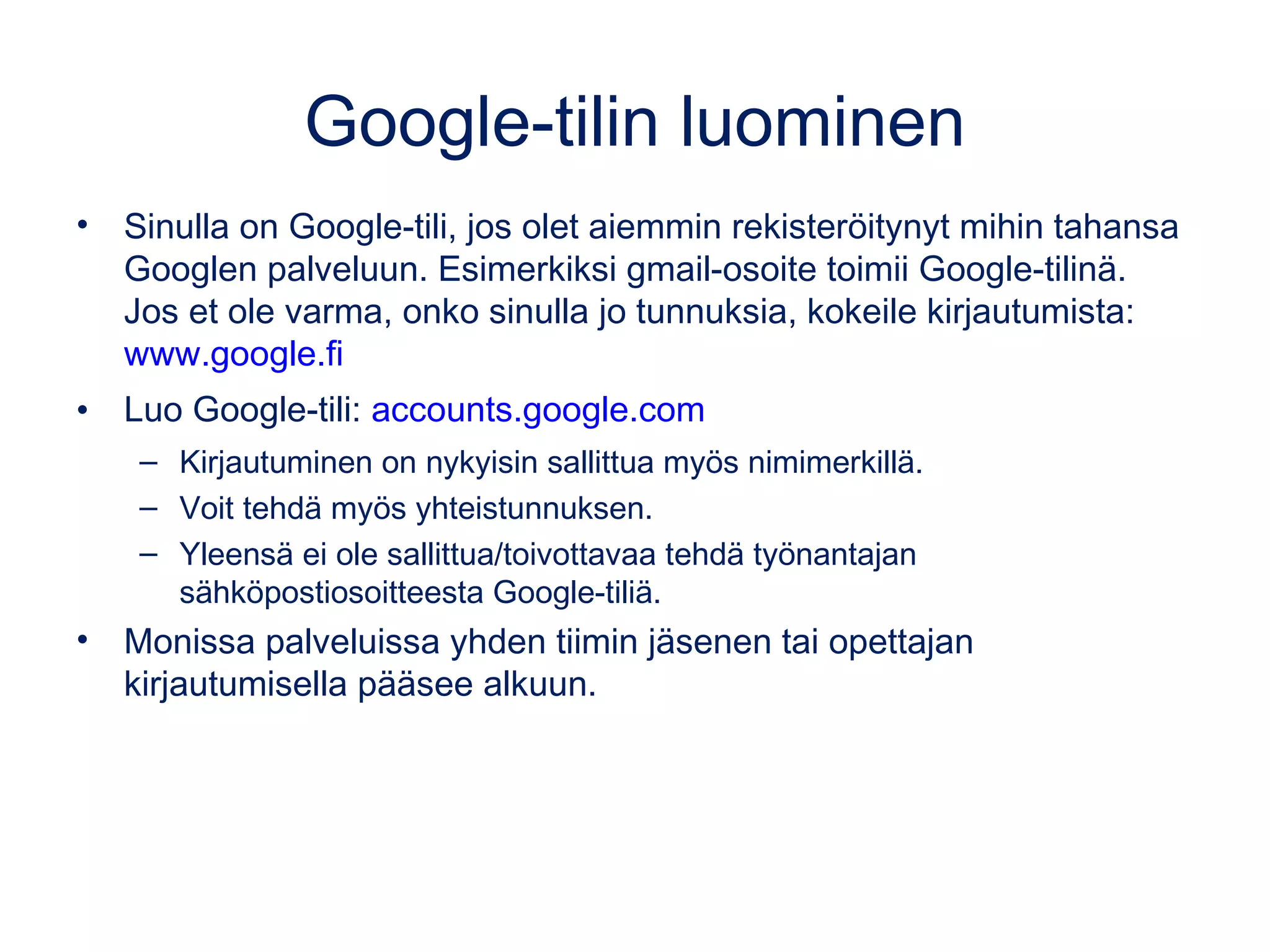 Google-tilin luominen
• Sinulla on Google-tili, jos olet aiemmin rekisteröitynyt mihin tahansa
Googlen palveluun, esimerkiksi käytät Android-puhelinta tai sinulla
on gmail-osoite. Jos et ole varma, onko sinulla jo tunnuksia, kokeile
kirjautumista: www.google.fi
• Luo Google-tili: accounts.google.com
– Kirjautuminen on nykyisin sallittua myös nimimerkillä.
– Voit tehdä myös yhteistunnuksen.
– Yleensä ei ole sallittua/toivottavaa tehdä työnantajan
sähköpostiosoitteesta Google-tiliä.
• Monissa palveluissa yhden tiimin jäsenen tai opettajan
kirjautumisella pääsee alkuun.
Google Takeout –työkalun avulla voi kätevästi siirtää mm. tiedostoja
esim. oppilaitoksen Google-tililtä omalleen tai oppilaitoksesta toiseen.
takeout.google.com/settings/takeout
 