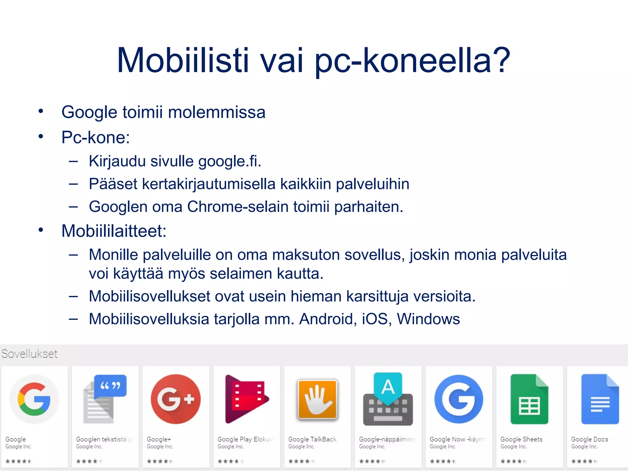 Toimii mobiilisti ja pc-koneella
Pc-kone:
•Pääset kertakirjautumisella kaikkiin palveluihin: google.fi
•Googlen oma Chrome-selain toimii parhaiten.
Mobiililaitteet:
•Monille palveluille on oma maksuton sovellus, joskin monia palveluita
voi käyttää myös selaimen kautta.
•Mobiilisovellukset ovat usein hieman karsittuja versioita.
 
