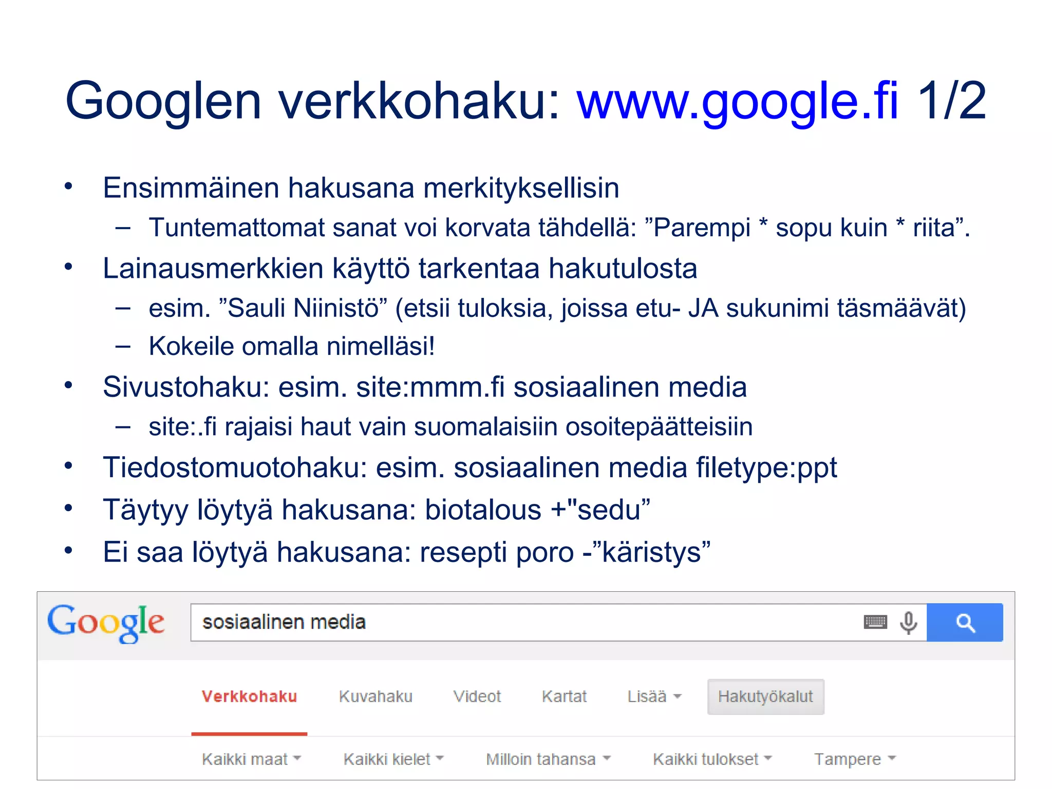 Googlen verkkohaku: www.google.fi 1/3
• Ensimmäinen hakusana merkityksellisin
– Tuntemattomat sanat voi korvata tähdellä: ”Parempi * sopu kuin * riita”.
• Lainausmerkkien käyttö tarkentaa hakutulosta
– esim. ”Sauli Niinistö” (etsii tuloksia, joissa etu- JA sukunimi täsmäävät)
– Kokeile omalla nimelläsi!
• Sivustohaku: esim. site:okm.fi sosiaalinen media
– site:.fi rajaisi haut vain suomalaisiin osoitepäätteisiin
• Tiedostomuotohaku: esim. sosiaalinen media filetype:ppt
• Täytyy löytyä hakusana: biotalous +"sedu”
• Ei saa löytyä hakusana: resepti poro -”käristys”
Kuva: Wokandapix, CC0, pixabay.com
 