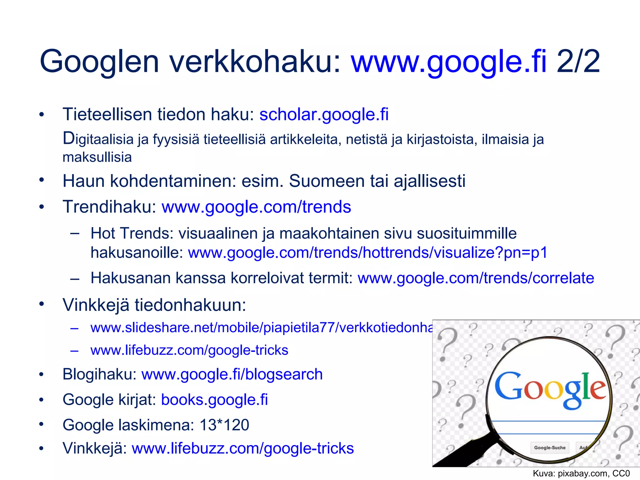 Googlen verkkohaku: www.google.fi 2/3
• Tieteellisen tiedon haku: scholar.google.fi
– Digitaalisia ja fyysisiä tieteellisiä artikkeleita, ilmaisia ja maksullisia
• Hae kahdesta vaihtoehdosta, esim. oikeinkirjoitukseen liittyen
– sitä mukaan vs sitä mukaa
– Hakemalla molemmat erikseen (lainausmerkeissä), voit vertailla,
kumpaa käytetään enemmän.
• Kaksi pistettä numeroiden välissä tarkoittaa, että haetaan tuloksia,
jotka sisältävät tällä alueella olevia numeroita. 
– Digikamera 150..250 euroa  tuloksena kameroita hintahaarukassa
150-250 euroa.
• Haun kohdentaminen: esim. Suomeen tai ajallisesti
 