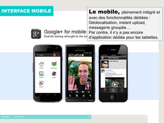 INTERFACE MOBILE   Le mobile,          pleinement intégré et
                   avec des fonctionnalités dédiées :
                   Géolocalisation, instant upload,
                   messagerie groupée…
                   Par contre, il n’y a pas encore
                   d’application dédiée pour les tablettes.




   - 16/01/2012    13
 