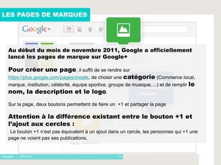 LES PAGES DE MARQUES




 Au début du mois de novembre 2011, Google a officiellement
 lancé les pages de marque sur Google+

 Pour créer une page, il suffit de se rendre sur
 https://plus.google.com/pages/create, de choisir une catégorie (Commerce local,
 marque, institution, célébrité, équipe sportive, groupe de musique,…) et de remplir le
 nom, la description et le logo.
 Sur la page, deux boutons permettent de faire un +1 et partager la page

 Attention à la différence existant entre le bouton +1 et
 l’ajout aux cercles :
  Le bouton +1 n’est pas équivalent à un ajout dans un cercle, les personnes qui +1 une
 page ne voient pas ses publications.


    - 16/01/2012                                   14
 