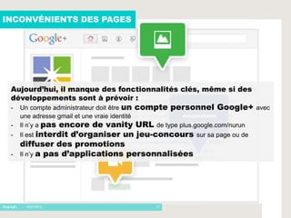 INCONVÉNIENTS DES PAGES




 Aujourd’hui, il manque des fonctionnalités clés, même si des
 développements sont à prévoir :
 -   Un compte administrateur doit être un compte personnel Google+ avec
     une adresse gmail et une vraie identité
 -   Il n’y a pas encore de vanity URL de type plus.google.com/nurun
 -   Il est interditd’organiser un jeu-concours     sur sa page ou de
     diffuser des promotions
 -   Il n’y a pas d’applications personnalisées




     - 16/01/2012                        17
 