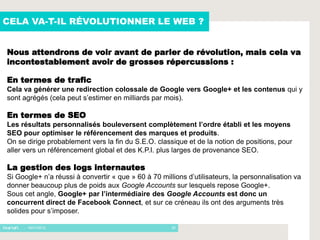 CELA VA-T-IL RÉVOLUTIONNER LE WEB ?


Nous attendrons de voir avant de parler de révolution, mais cela va
incontestablement avoir de grosses répercussions :

En termes de trafic
Cela va générer une redirection colossale de Google vers Google+ et les contenus qui y
sont agrégés (cela peut s’estimer en milliards par mois).

En termes de SEO
Les résultats personnalisés bouleversent complètement l’ordre établi et les moyens
SEO pour optimiser le référencement des marques et produits.
On se dirige probablement vers la fin du S.E.O. classique et de la notion de positions, pour
aller vers un référencement global et des K.P.I. plus larges de provenance SEO.

La gestion des logs internautes
Si Google+ n’a réussi à convertir « que » 60 à 70 millions d’utilisateurs, la personnalisation va
donner beaucoup plus de poids aux Google Accounts sur lesquels repose Google+.
Sous cet angle, Google+ par l’intermédiaire des Google Accounts est donc un
concurrent direct de Facebook Connect, et sur ce créneau ils ont des arguments très
solides pour s’imposer.

     - 16/01/2012                                     20
 