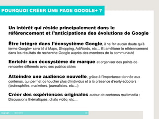 POURQUOI CRÉER UNE PAGE GOOGLE+ ?


  Un intérêt qui réside principalement dans le
  référencement et l’anticipations des évolutions de Google

  Être intégré dans l’écosystème Google, il ne fait aucun doute qu’à
  terme Google+ sera lié à Maps, Shopping, AdWords, etc… Et améliorer le référencement
  dans les résultats de recherche Google auprès des membres de la communauté

  Enrichir son écosystème de marque                         et organiser des points de
  rencontre différents avec ses publics cibles

  Atteindre une audience nouvelle, grâce à l’importance donnée aux
  contenus, qui permet de toucher plus d’individus et à la présence d’early-adopters
  (technophiles, marketers, journalistes, etc…)

  Créer des expériences originales                      autour de contenus multimedia :
  Discussions thématiques, chats vidéo, etc…


    - 16/01/2012                                   22
 