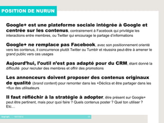 POSITION DE NURUN


 Google+ est une plateforme sociale intégrée à Google et
 centrée sur les contenus, contrairement à Facebook qui privilégie les
 interactions entre membres, ou Twitter qui encourage le partage d’informations

 Google+ ne remplace pas Facebook, avec son positionnement orienté
 vers les contenus, il concurrence plutôt Twitter ou Tumblr et réussira peut-être à amener le
 grand public vers ces usages

 Aujourd’hui, l’outil n’est pas adapté pour du CRM, étant donné la
 difficulté pour recruter des membres et offrir des promotions

 Les annonceurs doivent proposer des contenus originaux
 de qualité (brand content) pour remonter dans les +Déclics et être partager dans les
 +flux des utilisateurs

 Il faut réfléchir à la stratégie à adopter, être présent sur Google+
 peut être pertinent, mais pour quoi faire ? Quels contenus poster ? Quel ton utiliser ?
 Etc…

     - 16/01/2012                                    23
 