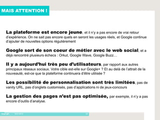 MAIS ATTENTION !



 La plateforme est encore jeune, et il n’y a pas encore de vrai retour
 d’expérience. On ne sait pas encore quels en seront les usages réels, et Google continue
 d’ajouter de nouvelles options régulièrement

 Google sort de son coeur de métier avec le web social, et a
 déjà rencontré plusieurs échecs : Orkut, Google Wave, Google Buzz…

 Il y a aujourd’hui très peu d’utilisateurs, par rapport aux autres
 principaux réseaux sociaux. Votre cible est-elle sur Google+ ? Et au delà de l’attrait de la
 nouveauté, est-ce que la plateforme continuera d’être utilisée ?

 Les possibilité de personnalisation sont très limitées, pas de
 vanity URL, pas d’onglets customisés, pas d’applications ni de jeux-concours

 La gestion des pages n’est pas optimisée,                           par exemple, il n’y a pas
 encore d’outils d’analyse.


     - 16/01/2012                                    24
 