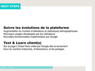NEXT STEPS




 Suivre les évolutions de la plateforme
 Augmentation du nombre d’utilisateurs et statistiques démographiques
 Nouveaux usages développés par les utilisateurs
 Nouvelles fonctionnalités implémentées par Google

 Test & Learn client(s)
 Sur la page L’Oréal Paris créée par Google dès le lancement
 Suivi du nombre d’abonnés, d’interactions, et de partages.




    - 16/01/2012                            26
 