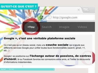 QU’EST-CE QUE C’EST ?




 Google +, c’est une véritable plateforme sociale

 Ce n’est pas qu’un réseau social, mais une couche sociale qui s’ajoute aux
 différents services Google pour unifier toutes leurs fonctionnalités (search, gmail, +1,
 etc...)

 Google+ se positionne sur l’échange         autour de passions, de centres
 d’intérêt, là ou Facebook favorise les connexions entre amis, et Twitter la découverte
 d’informations instantannées.


    - 16/01/2012                                      3
 