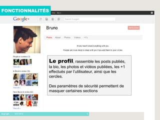 FONCTIONNALITÉS




                  Le profil, rassemble les posts publiés,
                  la bio, les photos et vidéos publiées, les +1
                  effectués par l’utilisateur, ainsi que les
                  cercles.

                  Des paramètres de sécurité permettent de
                  masquer certaines sections




   - 16/01/2012                         5
 