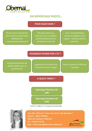 UN REPORTAGE PHOTO…
Tarifs TTC - valable du 1
er
avril jusqu’au 31 octobre 2014
POUR QUOI FAIRE ?
Illustrer votre site internet
pour mettre en avant votre
établissement
+ www.tourisme-obernai.fr
Être plus présent sur
internet, avoir un meilleur
positionnement dans les
résultats de recherche
Avoir une photothèque
fournie et adaptée à tout
support : internet, éditions,
publicités…
POURQUOI PASSER PAR L’OT ?
La garantie de photos de
qualité réalisées par un
professionnel
La garantie de la cession des
droits pour tous les usages
Suivi et conseil de l’Office de
Tourisme
A QUELS TARIFS ?
Reportage 30 photos HD
199€
Vous êtes intéressé ? Vous avez encore des questions ?
Contact : Céline SCHNELL
Office de Tourisme d’Obernai
Tél. : 03 88 95 02 98
Mail : celine.schnell@tourisme-obernai.fr
Reportage 50 photos HD
249€
 
