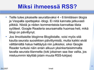 Miksi ihmeessä RSS? Teille tulee jokaiselle seurattavaksi 4 - 6 tiimiläisen blogia ja Vespalla opettajaksi -blogi. Ei niitä kannata jatkuvasti pilkkiä. Niistä ja niiden kommenteista kannattaa tilata syötteet. Google Readeria seuraamalla huomaa heti, mikä blogi on päivittynyt. Jos ilmoittaisitte bloginne Blogilistalle, voisi myös sitä kautta seurata suosikkien päivittymistä, mutta kaikki eivät välttämättä halua heittäytyä niin julkisiksi, siksi Google Reader tuntuisi näin ensin alkuun yksinkertaisimmalta tavalta seurata tilannetta (toki jokainen saa itse valita, jos mieluummin käyttää jotain muuta RSS-lukijaa) 