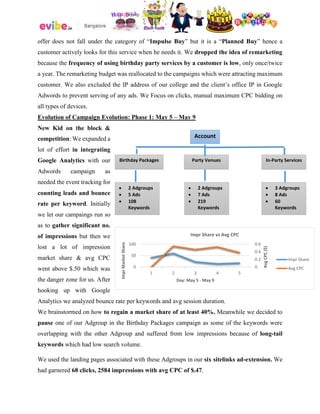 offer does not fall under the category of “Impulse Buy” but it is a “Planned Buy” hence a
customer actively looks for this service when he needs it. We dropped the idea of remarketing
because the frequency of using birthday party services by a customer is low, only once/twice
a year. The remarketing budget was reallocated to the campaigns which were attracting maximum
customer. We also excluded the IP address of our college and the client’s office IP in Google
Adwords to prevent serving of any ads. We Focus on clicks, manual maximum CPC bidding on
all types of devices.
Evolution of Campaign Evolution: Phase 1: May 5 – May 9
New Kid on the block &
competition: We expanded a
lot of effort in integrating
Google Analytics with our
Adwords campaign as
needed the event tracking for
counting leads and bounce
rate per keyword. Initially
we let our campaings run so
as to gather significant no.
of impressions but then we
lost a lot of impression
market share & avg CPC
went above $.50 which was
the danger zone for us. After
hooking up with Google
Analytics we analyzed bounce rate per keywords and avg session duration.
We brainstormed on how to regain a market share of at least 40%. Meanwhile we decided to
pause one of our Adgroup in the Birthday Packages campaign as some of the keywords were
overlapping with the other Adgroup and suffered from low impressions because of long-tail
keywords which had low search volume.
We used the landing pages associated with these Adgroups in our six sitelinks ad-extension. We
had garnered 68 clicks, 2584 impressions with avg CPC of $.47.
Account
In-Party ServicesParty VenuesBirthday Packages
 2 Adgroups
 5 Ads
 108
Keywords
 2 Adgroups
 7 Ads
 219
Keywords
 3 Adgroups
 8 Ads
 60
Keywords
0
0.2
0.4
0.6
0
50
100
1 2 3 4 5
AvgCPC($)
ImprMarketShare
Day: May 5 - May 9
Impr Share vs Avg CPC
Impr Share
Avg CPC
 