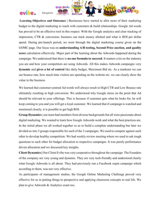 Learning Objectives and Outcomes | Businesses have started to allot more of their marketing
budget to the digital marketing to reach with customers & build relationships. Google Ad words
has proved to be an effective tool in this respect. With the Google analytics and clear tracking of
impression, CTR & conversion, business can track money allotted and what is ROI per dollar
spend. During pre-launch period, we went through the digital marketing course given on the
GOMC page. Our focus was on understanding A/B testing, Second Price auction, and quality
score calculation effectively. Major part of the learning about the Adwords happened during the
campaign. We understood that there is no one formula to succeed. It matters a lot on the industry
you are and how your competitors are using Adwords. All this makes Adwords campaigns very
dynamic and gives a lot of control like daily budget, Maximum Bid etc. As a marketer we can
see bounce rate, how much time visitors are spending on the website etc. we can clearly show the
value to the business.
We learned that customer-centred Ad words will always result in High CTR and Low Bounce rate
ultimately resulting in high conversion. We understood why Google stress on the point that Ad
should be relevant to your offerings. This is because if customer gets what he looks for, he will
keep coming to you and you will get a loyal customer. We learned that if campaign is watched and
monitored closely, it is possible to get high ROI.
Group Dynamics | our team had members from diverse backgrounds but all were passionate about
digital marketing. We wanted to learn how Google Adwords work and what the best practices are.
In the initial phase we all worked together so as to build a complete understanding but later we
divided us into 3 groups responsible for each of the 3 campaigns. We used to compete against each
other to develop healthy competition. We had weekly review meeting where we used to ask tough
questions to each other for budget allocation to respective campaigns. It was purely performance
driven allocation and we discussed key insights.
Client Dynamics | Our Client Evibe was very cooperative throughout the campaign. The Founders
of the company are very young and dynamic. They are very tech-friendly and understood clearly
what Google Adwords is all about. They had previously run a Facebook ocpm campaign which
according to them, was not very effective.
As participants of management studies, the Google Online Marketing Challenge proved very
effective for us in putting things to perspective and applying classroom concepts to real life. We
plan to give Adwords & Analytics exam too.
 